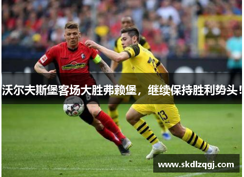 沃尔夫斯堡客场大胜弗赖堡，继续保持胜利势头！