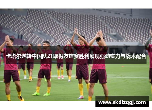 卡塔尔逆转中国队21取得友谊赛胜利展现强劲实力与战术配合