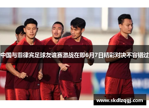 中国与菲律宾足球友谊赛激战在即6月7日精彩对决不容错过