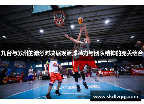 九台与苏州的激烈对决展现篮球魅力与团队精神的完美结合