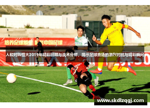人和对阵恒大2019年精彩回顾与战术分析，揭示足球赛场的激烈对抗与精彩瞬间