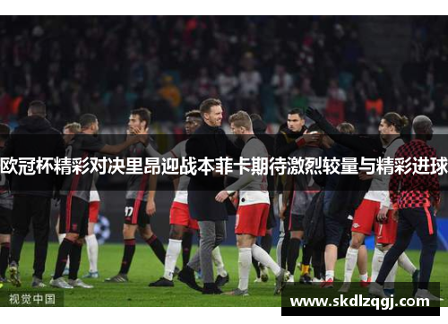 欧冠杯精彩对决里昂迎战本菲卡期待激烈较量与精彩进球