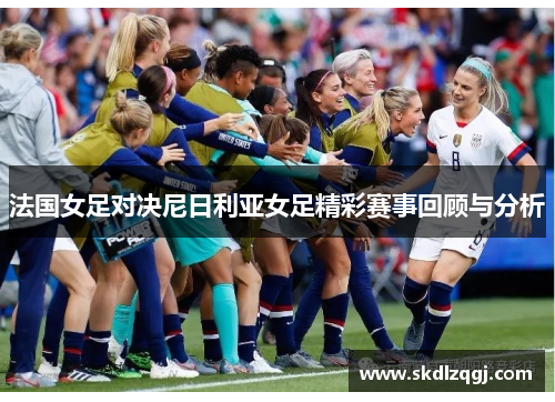 法国女足对决尼日利亚女足精彩赛事回顾与分析