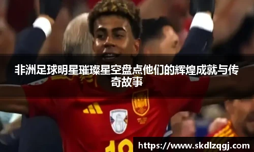 非洲足球明星璀璨星空盘点他们的辉煌成就与传奇故事