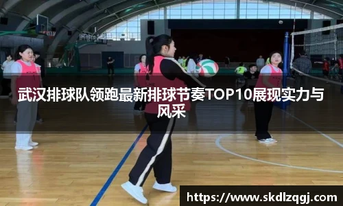 武汉排球队领跑最新排球节奏TOP10展现实力与风采